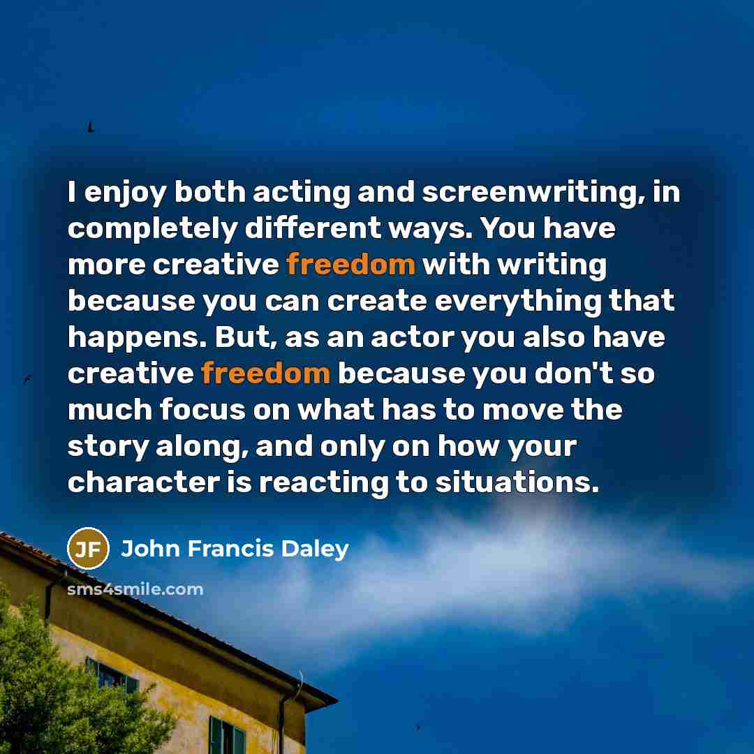 “I enjoy both acting and screenwriting, in completely different ways. You have more creative freedom with writing because you can create everything that happens. But, as an actor you also have creative freedom because you don't so much focus on what has to move the story along, and only on how your…” quote by John Francis Daley