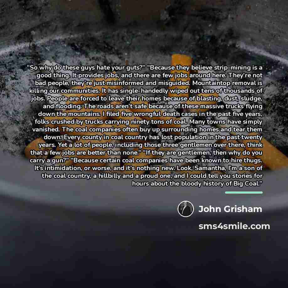 “So why do these guys hate your guts?” “Because they believe strip-mining is a good thing. It provides jobs, and there are few jobs around here. They’re not bad people, they’re just misinformed and misguided. Mountaintop removal is killing our communities. It has single-handedly wiped out tens of…” quote by John Grisham
