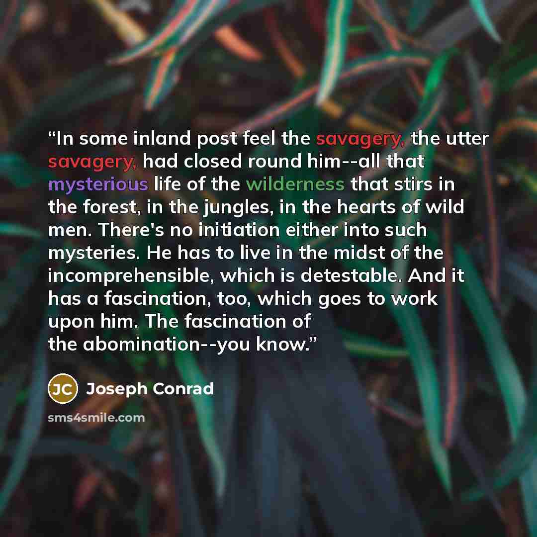 “In some inland post feel the savagery, the utter savagery, had closed round him--all that mysterious life of the wilderness that stirs in the forest, in the jungles, in the hearts of wild men. There's no initiation either into such mysteries. He has to live in the midst of the incomprehensible…” quote by Joseph Conrad