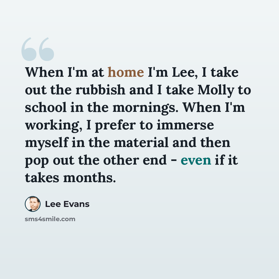 “When I'm at home I'm Lee, I take out the rubbish and I take Molly to school in the mornings. When I'm working, I prefer to immerse myself in the material and then pop out the other end - even if it takes months.” quote by Lee Evans