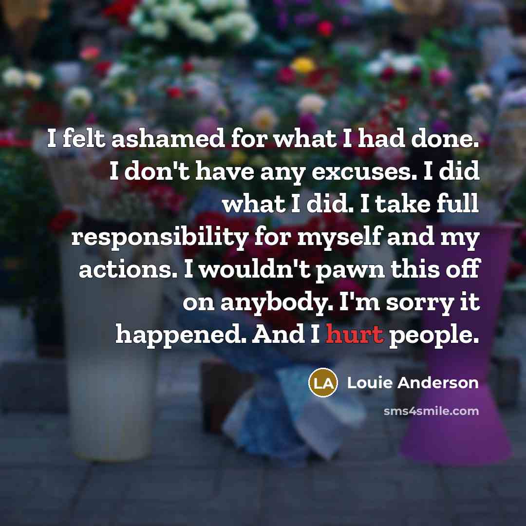 “I felt ashamed for what I had done. I don't have any excuses. I did what I did. I take full responsibility for myself and my actions. I wouldn't pawn this off on anybody. I'm sorry it happened. And I hurt people.” quote by Louie Anderson