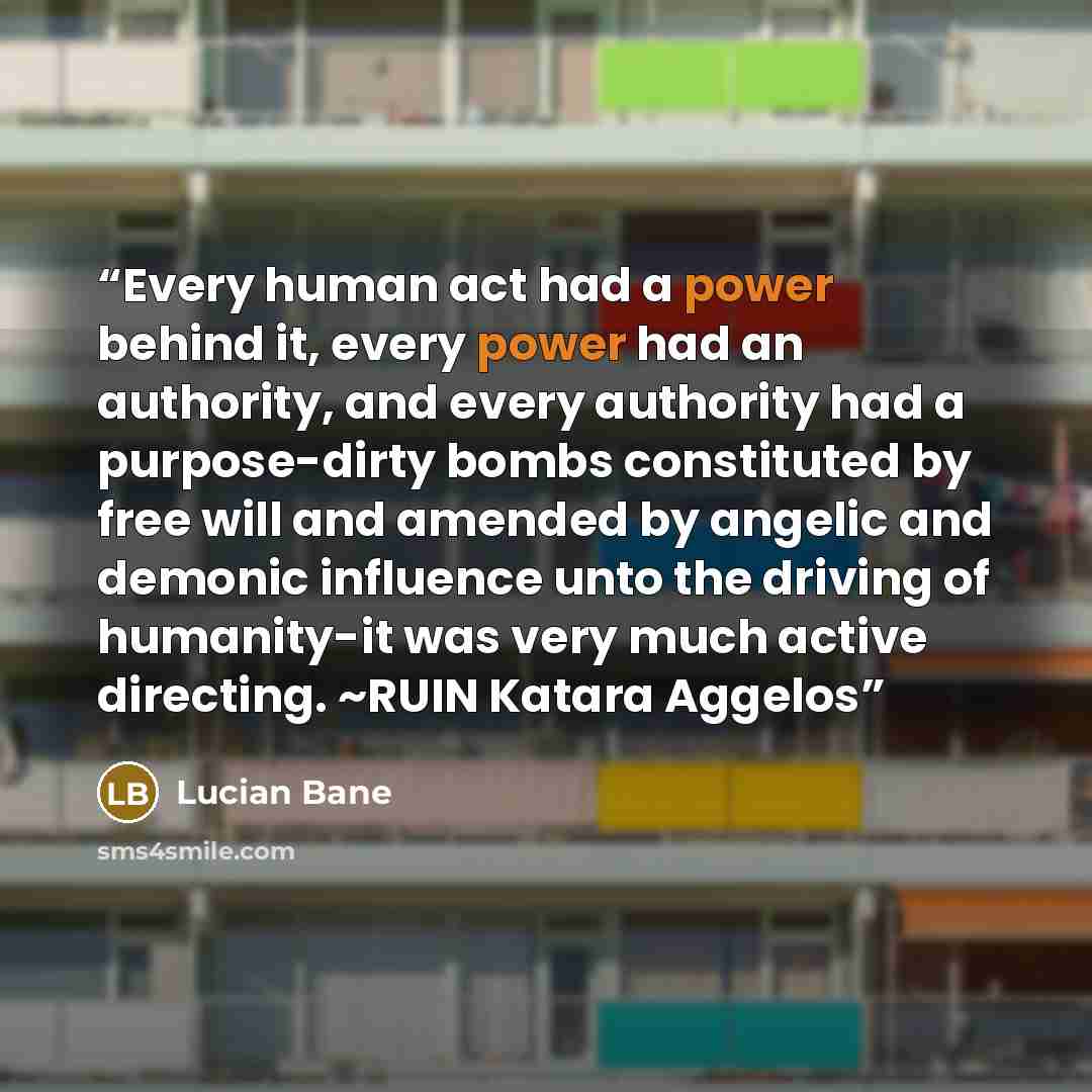 “Every human act had a power behind it, every power had an authority, and every authority had a purpose-dirty bombs constituted by free will and amended by angelic and demonic influence unto the driving of humanity-it was very much active directing. ~RUIN Katara Aggelos” quote by Lucian Bane