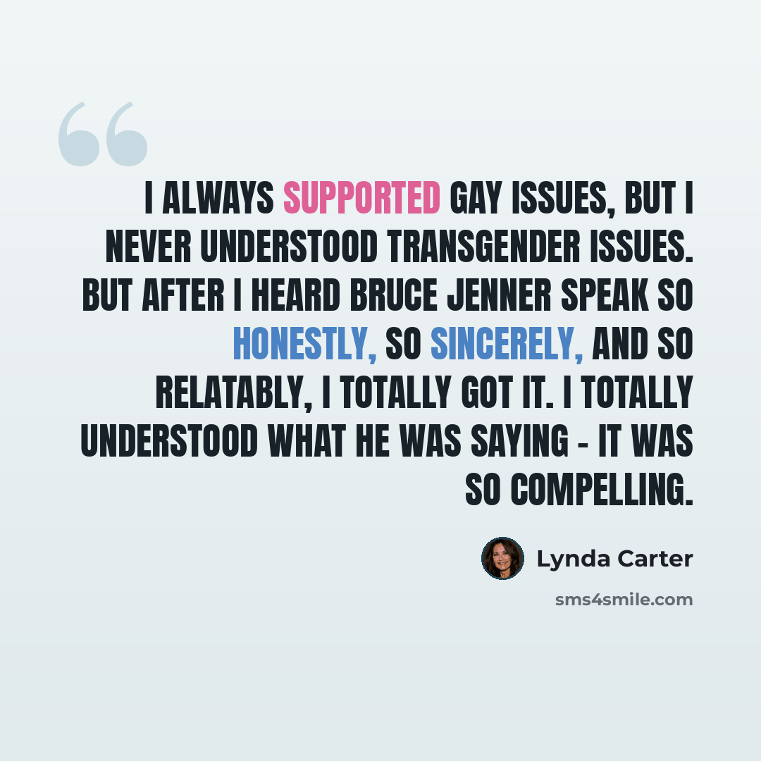 “I always supported gay issues, but I never understood transgender issues. But after I heard Bruce Jenner speak so honestly, so sincerely, and so relatably, I totally got it. I totally understood what he was saying - it was so compelling.” quote by Lynda Carter