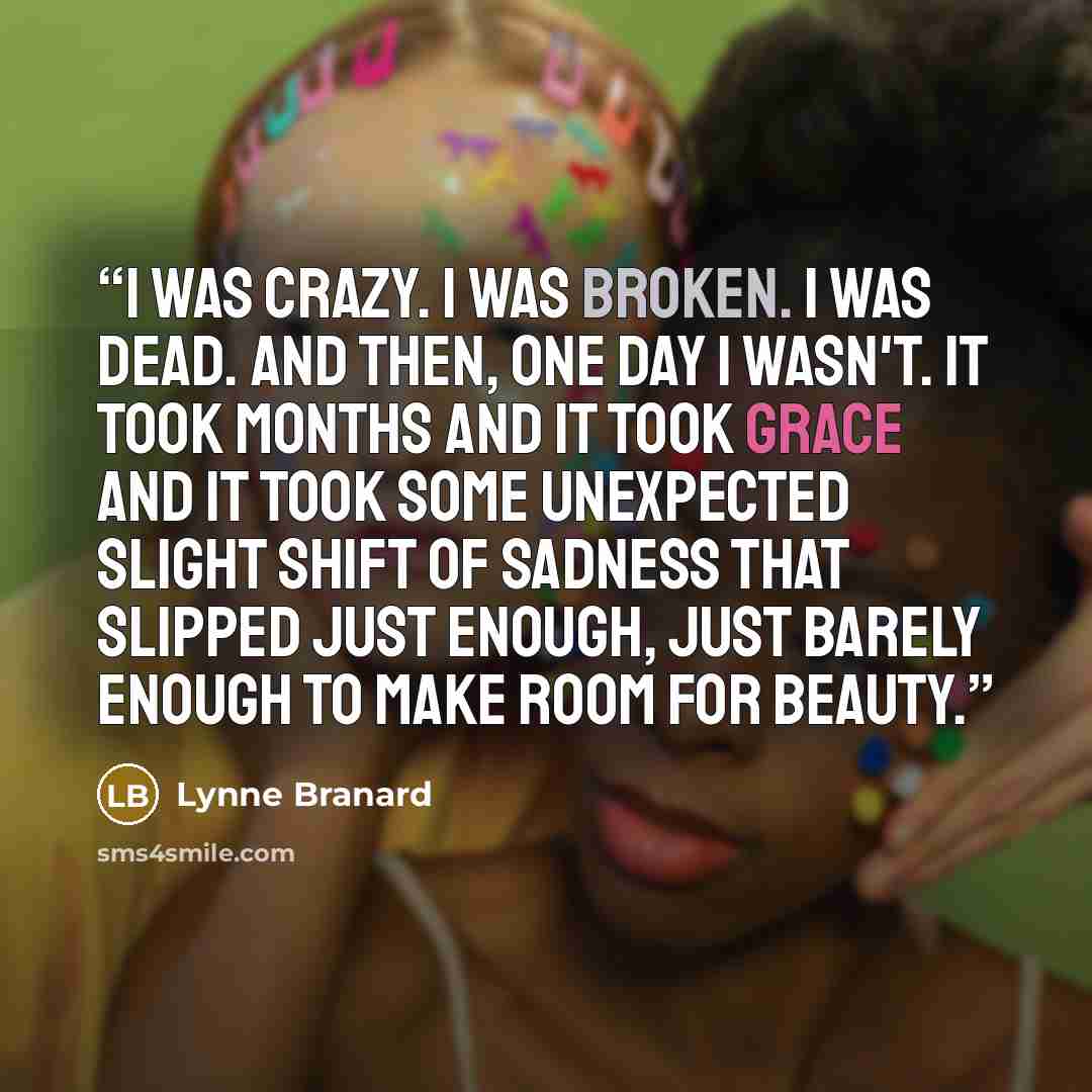 “I was crazy. I was broken. I was dead. And then, one day I wasn't. It took months and it took grace and it took some unexpected slight shift of sadness that slipped just enough, just barely enough to make room for beauty.” quote by Lynne Branard
