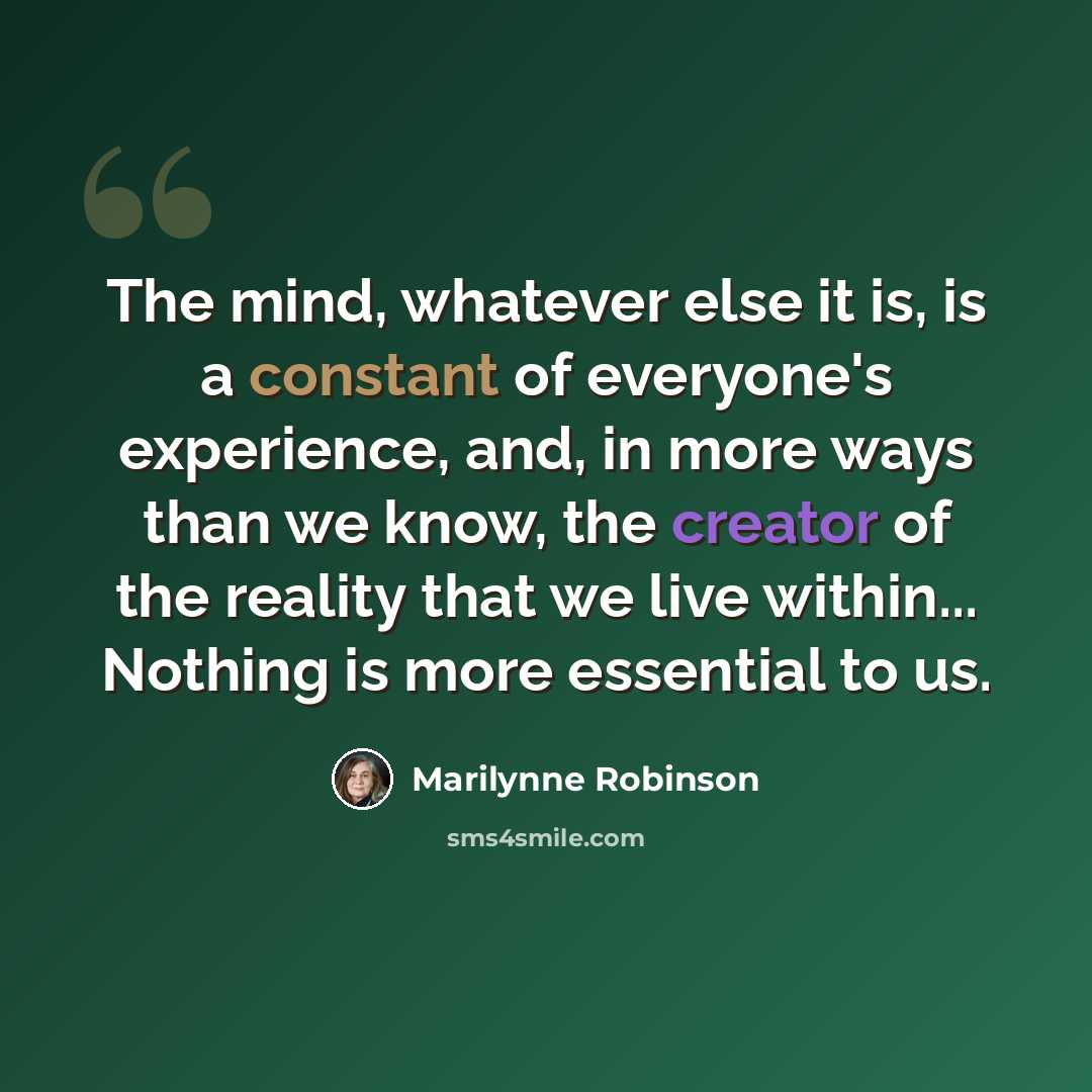 “The mind, whatever else it is, is a constant of everyone's experience, and, in more ways than we know, the creator of the reality that we live within... Nothing is more essential to us.” quote by Marilynne Robinson