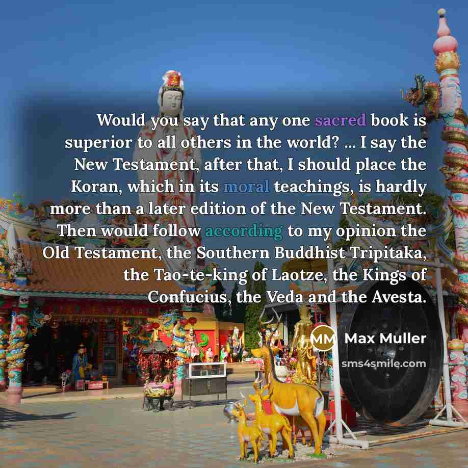 “Would you say that any one sacred book is superior to all others in the world? ... I say the New Testament, after that, I should place the Koran, which in its moral teachings, is hardly more than a later edition of the New Testament. Then would follow according to my opinion the Old Testament, the…” quote by Max Muller