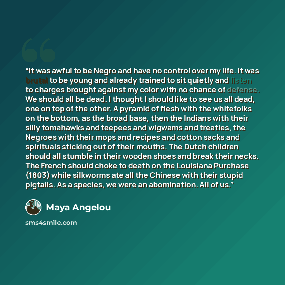 “It was awful to be Negro and have no control over my life. It was brutal to be young and already trained to sit quietly and listen to charges brought against my color with no chance of defense. We should all be dead. I thought I should like to see us all dead, one on top of the other. A pyramid of…” quote by Maya Angelou