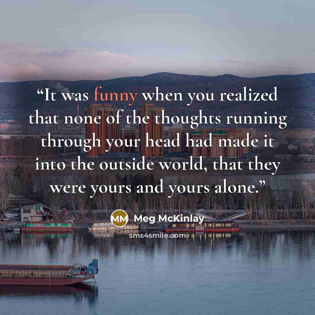 “It was funny when you realized that none of the thoughts running through your head had made it into the outside world, that they were yours and yours alone.” quote by Meg McKinlay