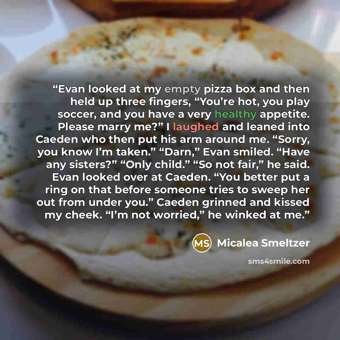“Evan looked at my empty pizza box and then held up three fingers, “You’re hot, you play soccer, and you have a very healthy appetite. Please marry me?” I laughed and leaned into Caeden who then put his arm around me. “Sorry, you know I’m taken.” “Darn,” Evan smiled. “Have any sisters?” “Only…” quote by Micalea Smeltzer