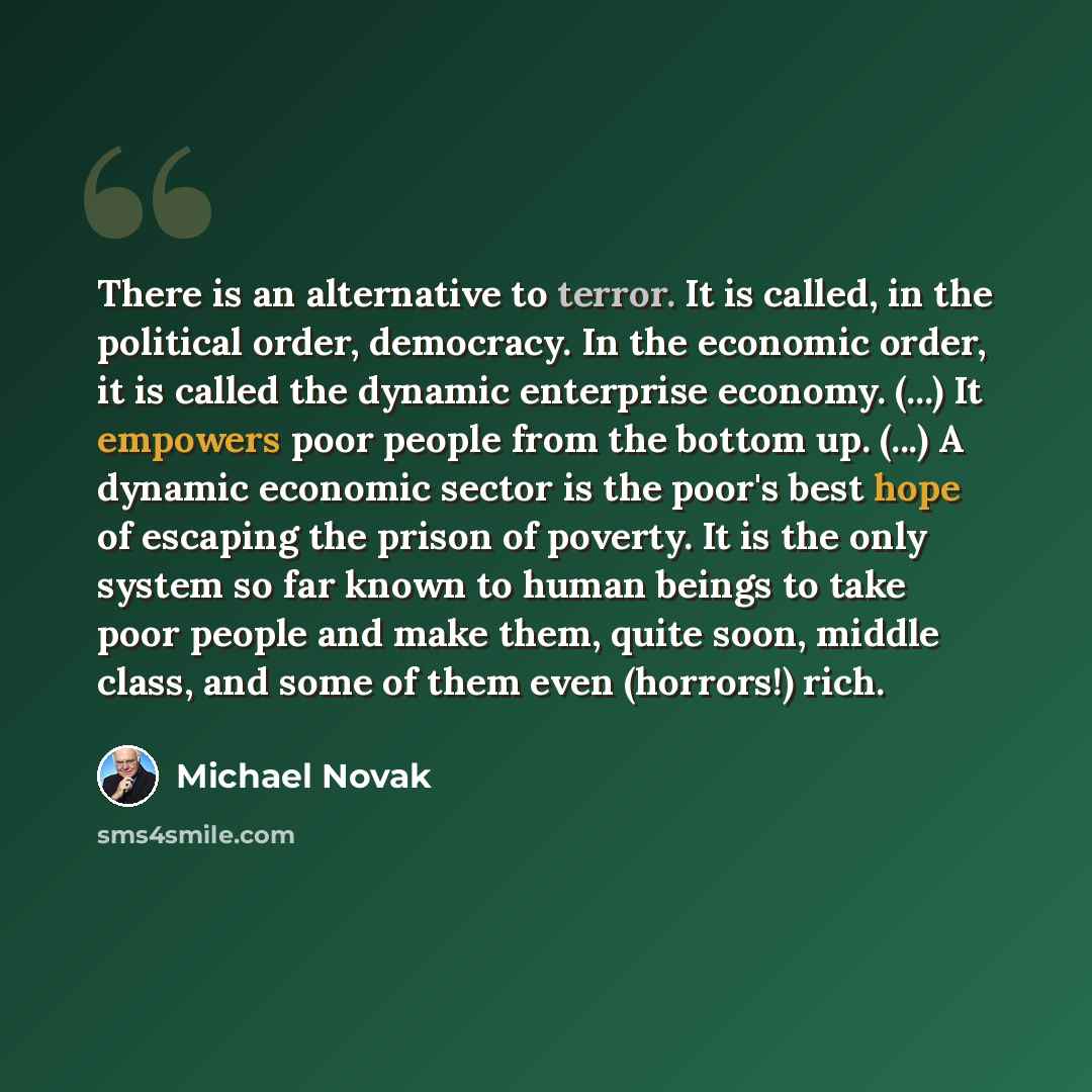 “There is an alternative to terror. It is called, in the political order, democracy. In the economic order, it is called the dynamic enterprise economy. (...) It empowers poor people from the bottom up. (...) A dynamic economic sector is the poor's best hope of escaping the prison of poverty. It is…” quote by Michael Novak