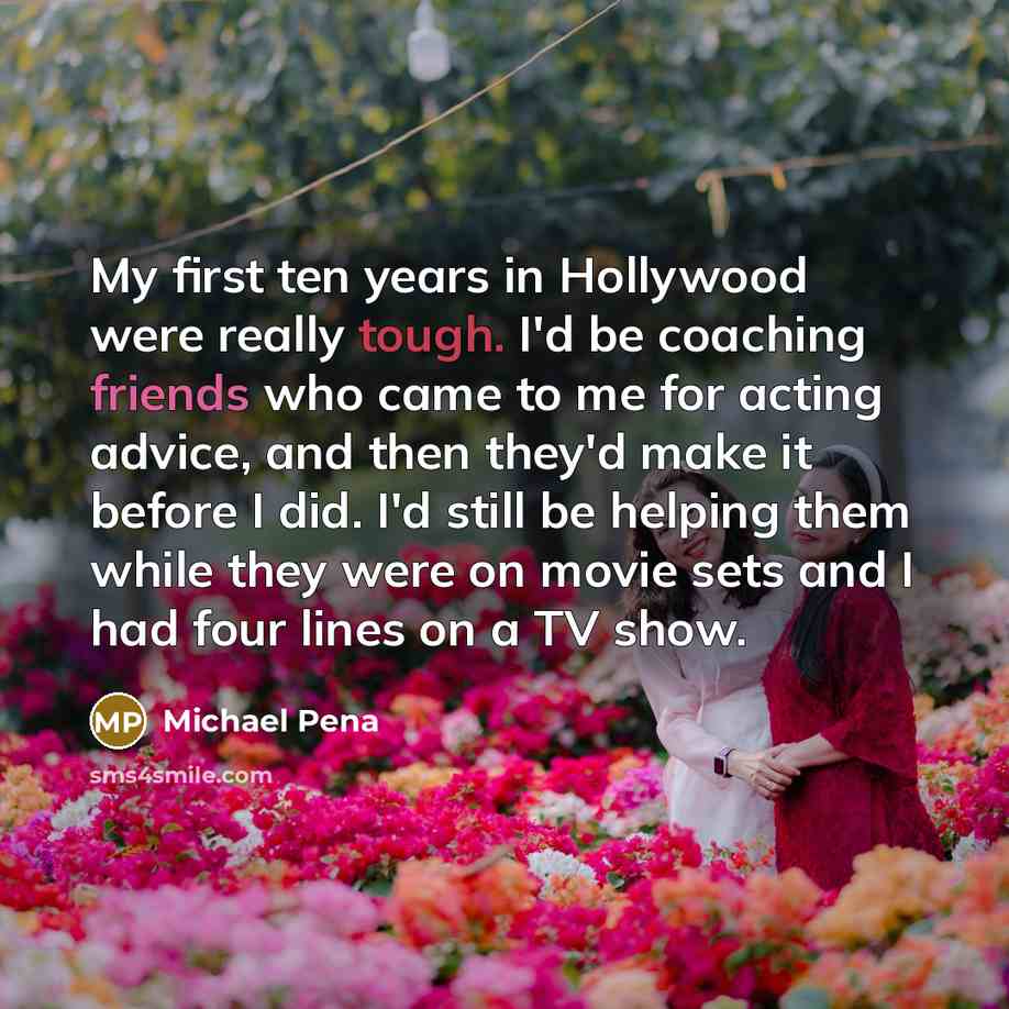 “My first ten years in Hollywood were really tough. I'd be coaching friends who came to me for acting advice, and then they'd make it before I did. I'd still be helping them while they were on movie sets and I had four lines on a TV show.” quote by Michael Pena
