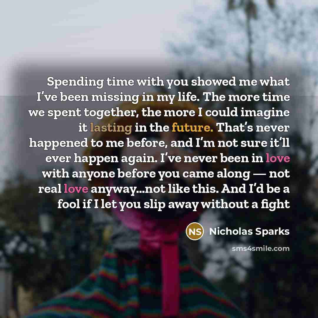 “Spending time with you showed me what I’ve been missing in my life. The more time we spent together, the more I could imagine it lasting in the future. That’s never happened to me before, and I’m not sure it’ll ever happen again. I’ve never been in love with anyone before you came along — not real…” quote by Nicholas Sparks