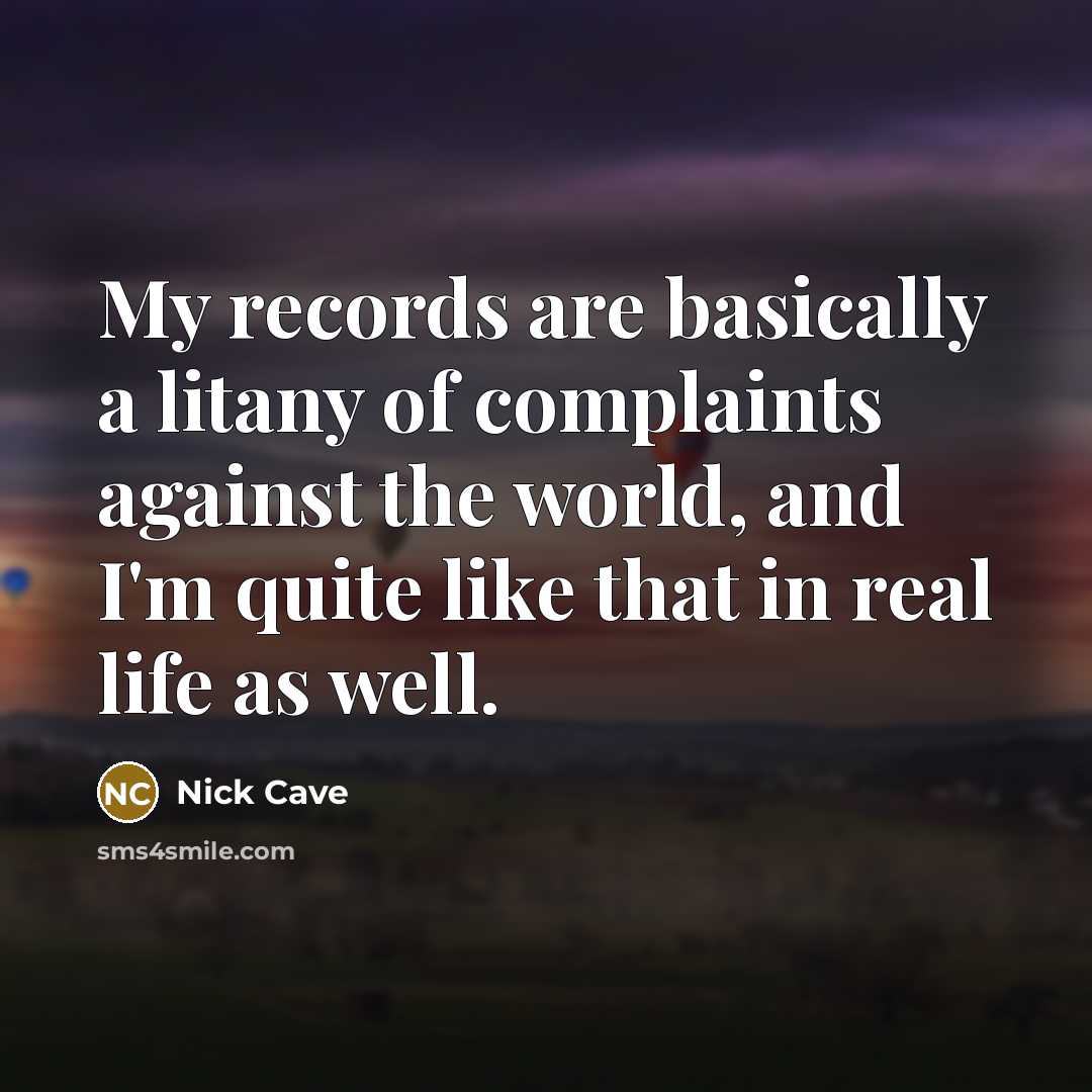 “My records are basically a litany of complaints against the world, and I'm quite like that in real life as well.” quote by Nick Cave