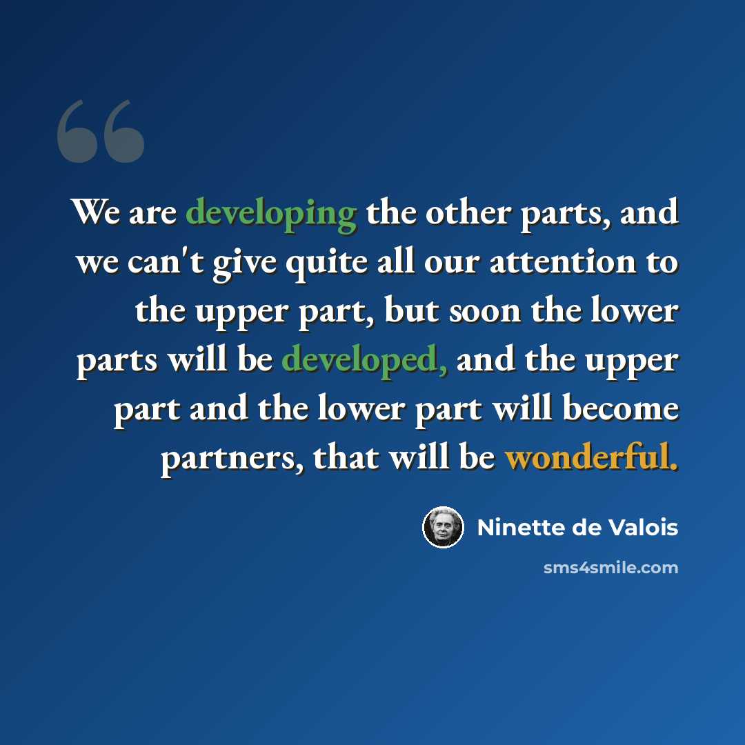 “We are developing the other parts, and we can't give quite all our attention to the upper part, but soon the lower parts will be developed, and the upper part and the lower part will become partners, that will be wonderful.” quote by Ninette de Valois
