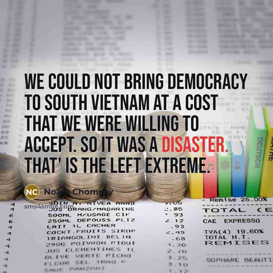 “We could not bring democracy to South Vietnam at a cost that we were willing to accept. So it was a disaster. That' is the left extreme.” quote by Noam Chomsky
