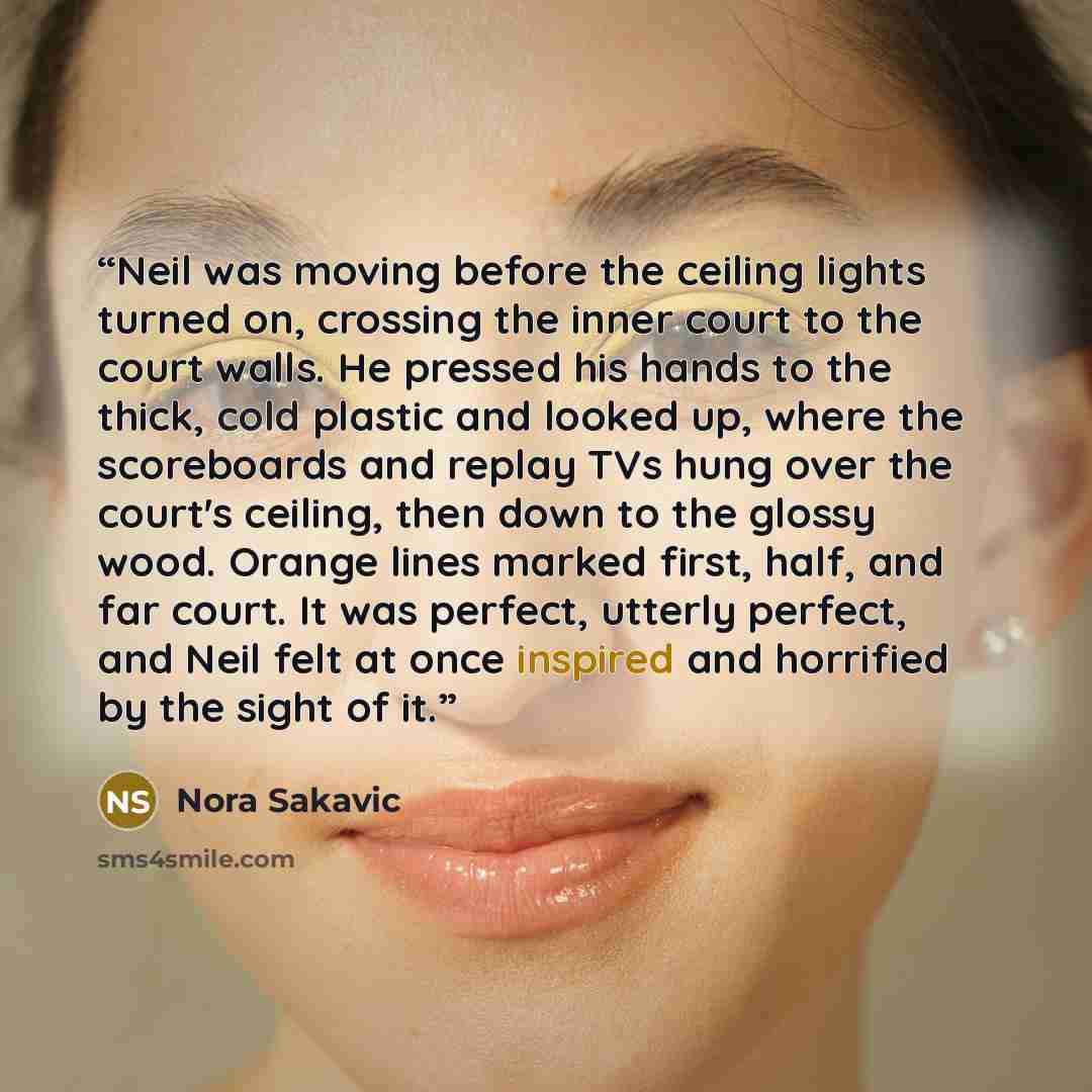 “Neil was moving before the ceiling lights turned on, crossing the inner court to the court walls. He pressed his hands to the thick, cold plastic and looked up, where the scoreboards and replay TVs hung over the court's ceiling, then down to the glossy wood. Orange lines marked first, half, and…” quote by Nora Sakavic
