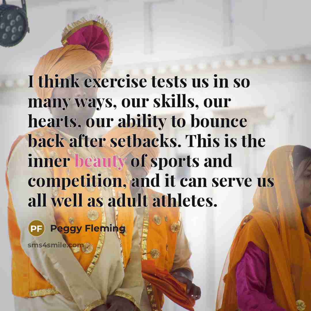 “I think exercise tests us in so many ways, our skills, our hearts, our ability to bounce back after setbacks. This is the inner beauty of sports and competition, and it can serve us all well as adult athletes.” quote by Peggy Fleming
