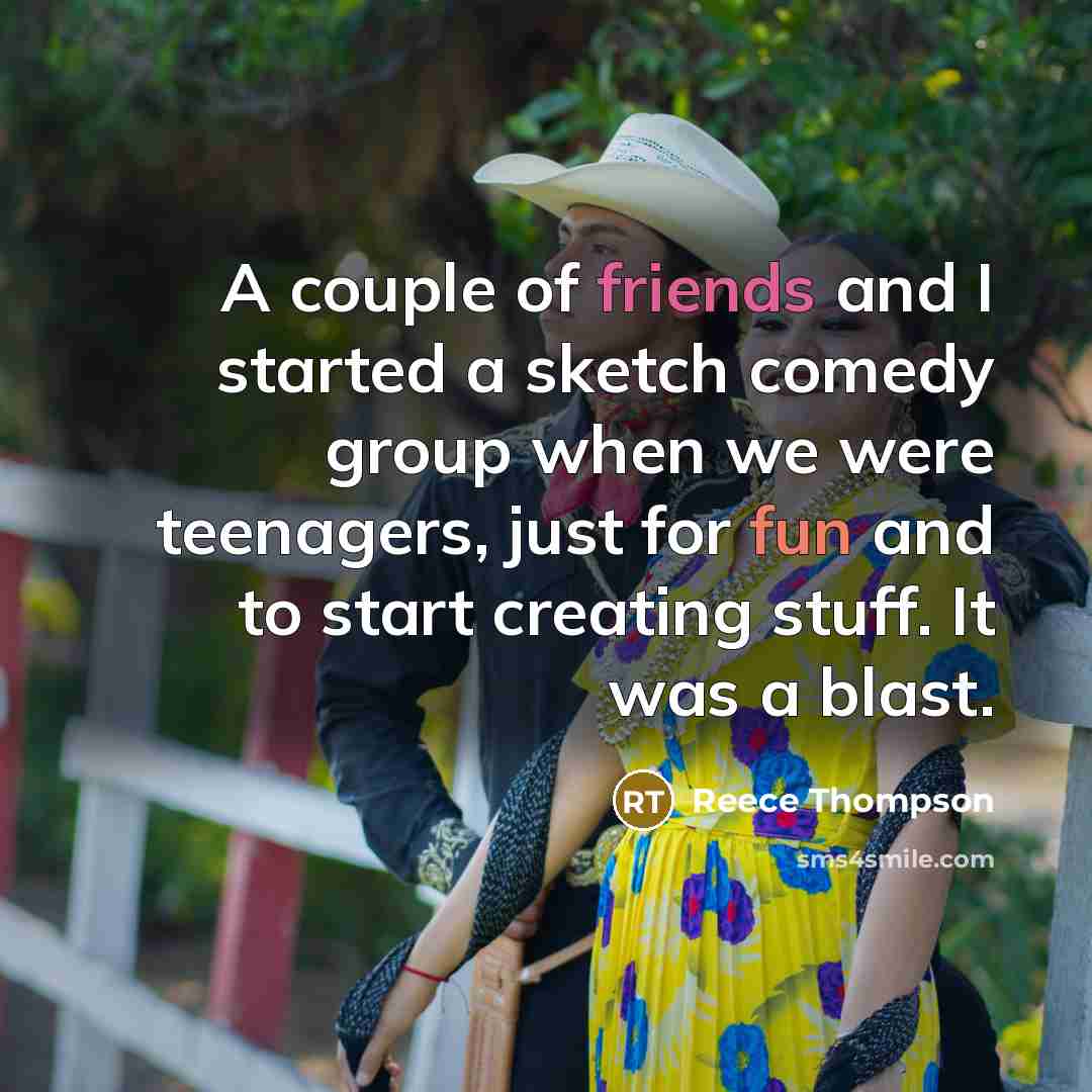 “A couple of friends and I started a sketch comedy group when we were teenagers, just for fun and to start creating stuff. It was a blast.” quote by Reece Thompson