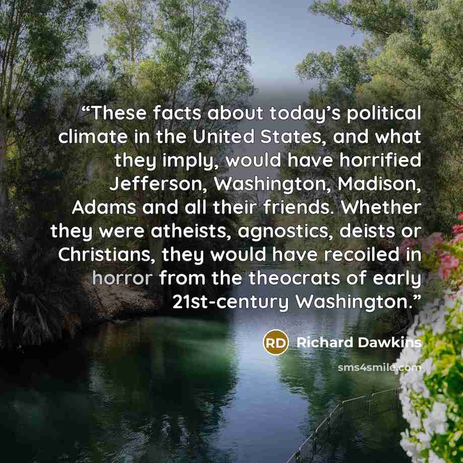 “These facts about today’s political climate in the United States, and what they imply, would have horrified Jefferson, Washington, Madison, Adams and all their friends. Whether they were atheists, agnostics, deists or Christians, they would have recoiled in horror from the theocrats of early…” quote by Richard Dawkins
