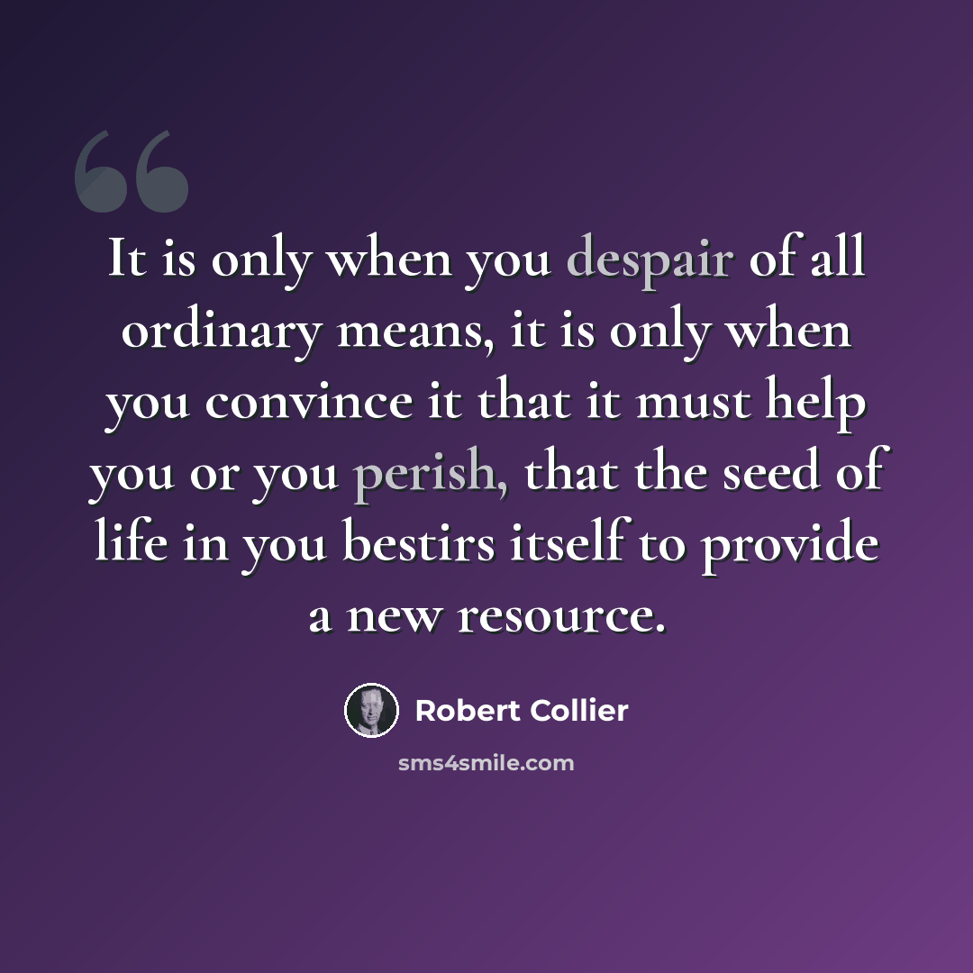 “It is only when you despair of all ordinary means, it is only when you convince it that it must help you or you perish, that the seed of life in you bestirs itself to provide a new resource.” quote by Robert Collier