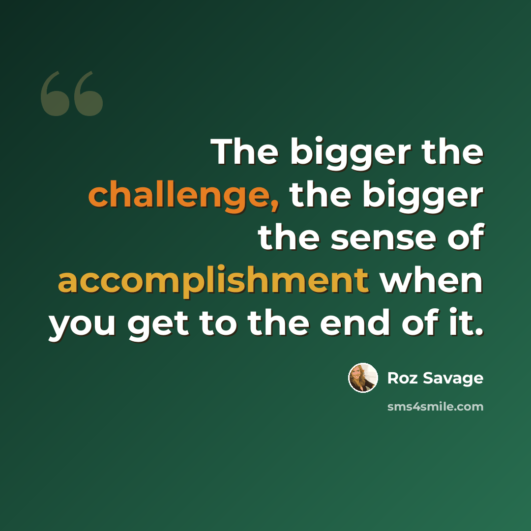 “The bigger the challenge, the bigger the sense of accomplishment when you get to the end of it.” quote by Roz Savage
