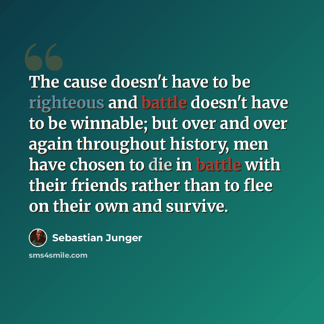 “The cause doesn't have to be righteous and battle doesn't have to be winnable; but over and over again throughout history, men have chosen to die in battle with their friends rather than to flee on their own and survive.” quote by Sebastian Junger