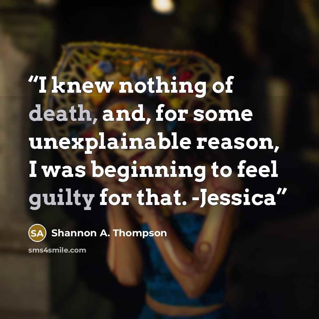 “I knew nothing of death, and, for some unexplainable reason, I was beginning to feel guilty for that. -Jessica” quote by Shannon A. Thompson