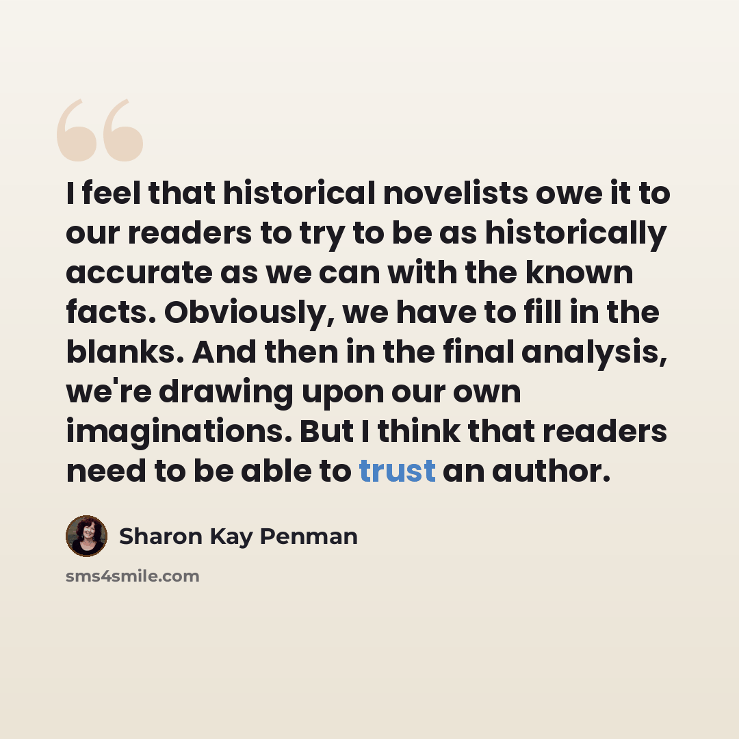 “I feel that historical novelists owe it to our readers to try to be as historically accurate as we can with the known facts. Obviously, we have to fill in the blanks. And then in the final analysis, we're drawing upon our own imaginations. But I think that readers need to be able to trust an author.” quote by Sharon Kay Penman