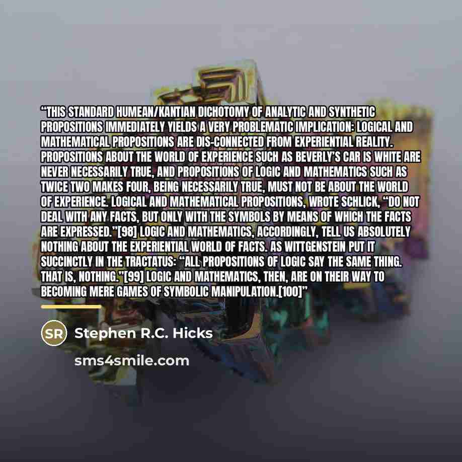 “This standard Humean/Kantian dichotomy of analytic and synthetic propositions immediately yields a very problematic implication: Logical and mathematical propositions are dis-connected from experiential reality. Propositions about the world of experience such as Beverly’s car is white are never…” quote by Stephen R.C. Hicks
