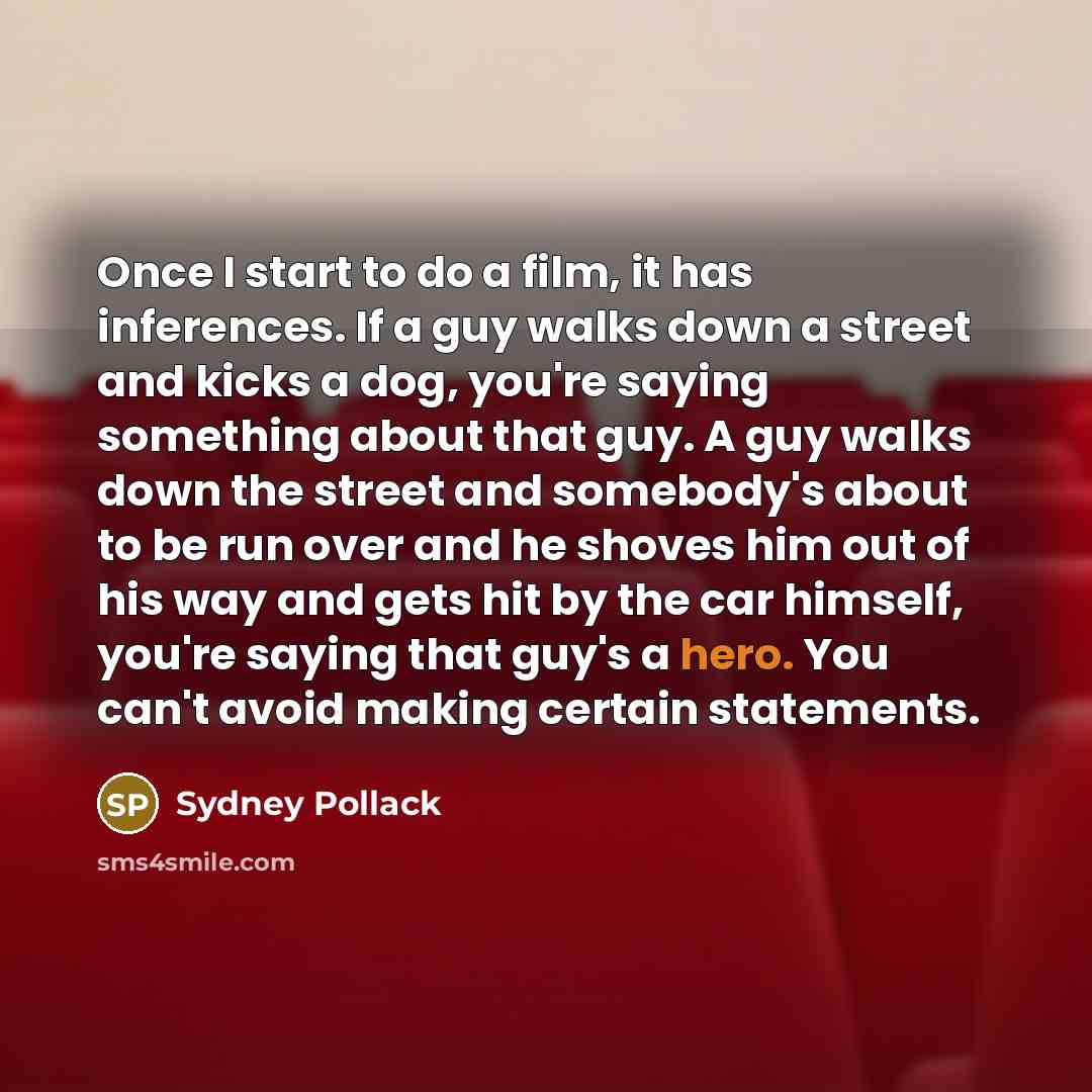 “Once I start to do a film, it has inferences. If a guy walks down a street and kicks a dog, you're saying something about that guy. A guy walks down the street and somebody's about to be run over and he shoves him out of his way and gets hit by the car himself, you're saying that guy's a hero. You…” quote by Sydney Pollack
