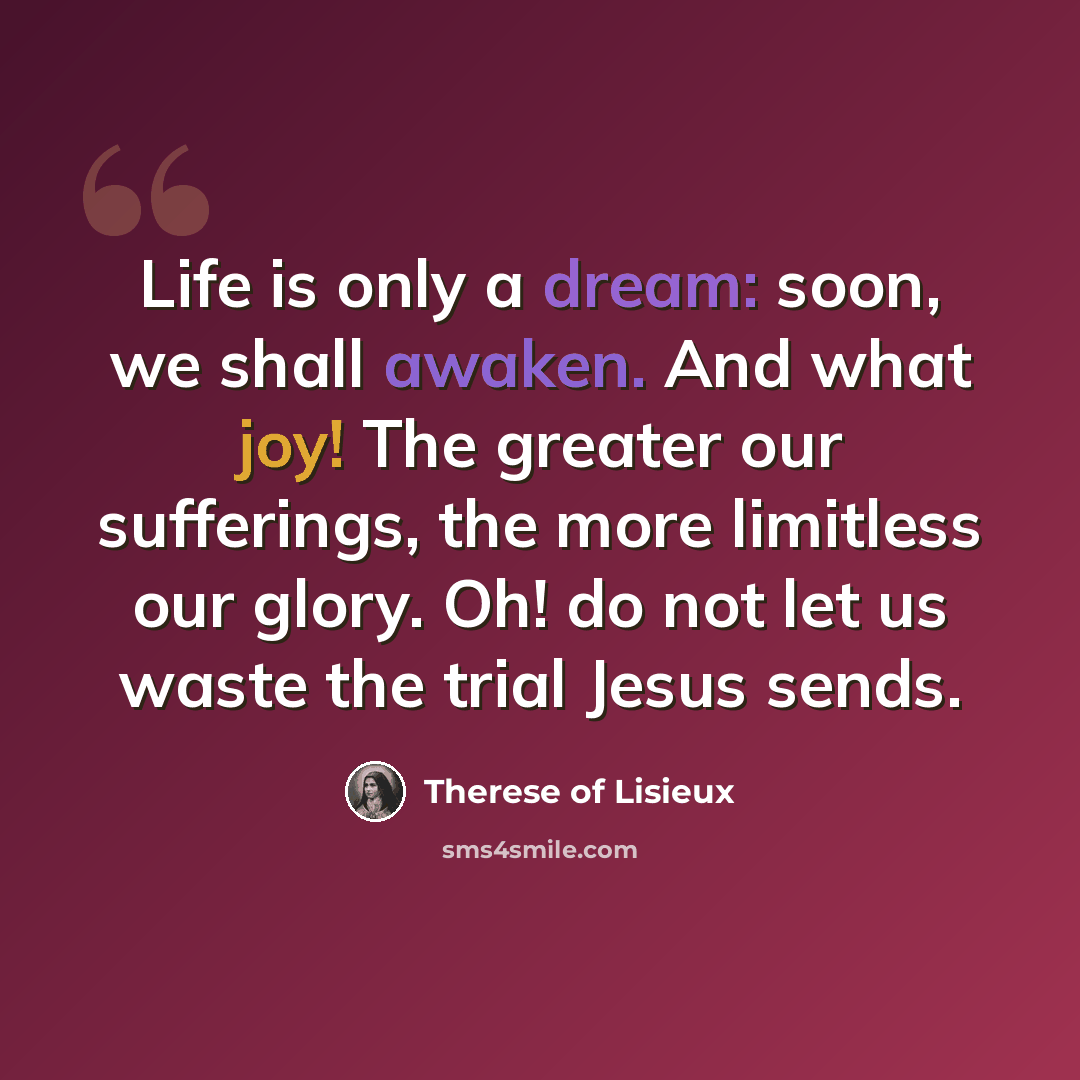 “Life is only a dream: soon, we shall awaken. And what joy! The greater our sufferings, the more limitless our glory. Oh! do not let us waste the trial Jesus sends.” quote by Therese of Lisieux