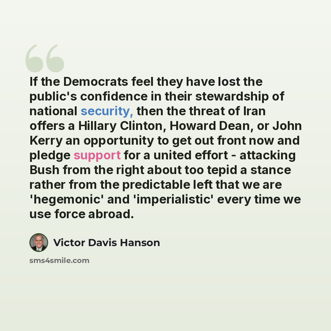 “If the Democrats feel they have lost the public's confidence in their stewardship of national security, then the threat of Iran offers a Hillary Clinton, Howard Dean, or John Kerry an opportunity to get out front now and pledge support for a united effort - attacking Bush from the right about too…” quote by Victor Davis Hanson