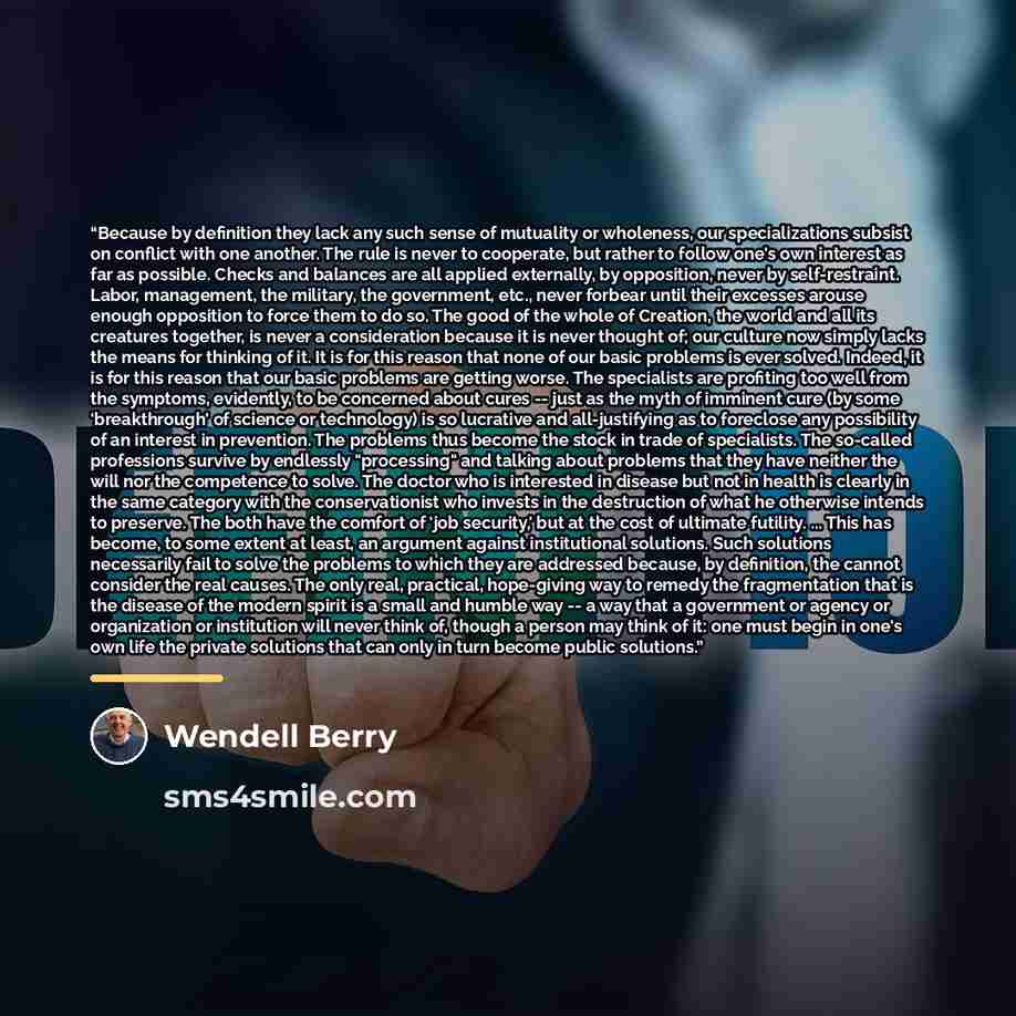 “Because by definition they lack any such sense of mutuality or wholeness, our specializations subsist on conflict with one another. The rule is never to cooperate, but rather to follow one's own interest as far as possible. Checks and balances are all applied externally, by opposition, never by…” quote by Wendell Berry