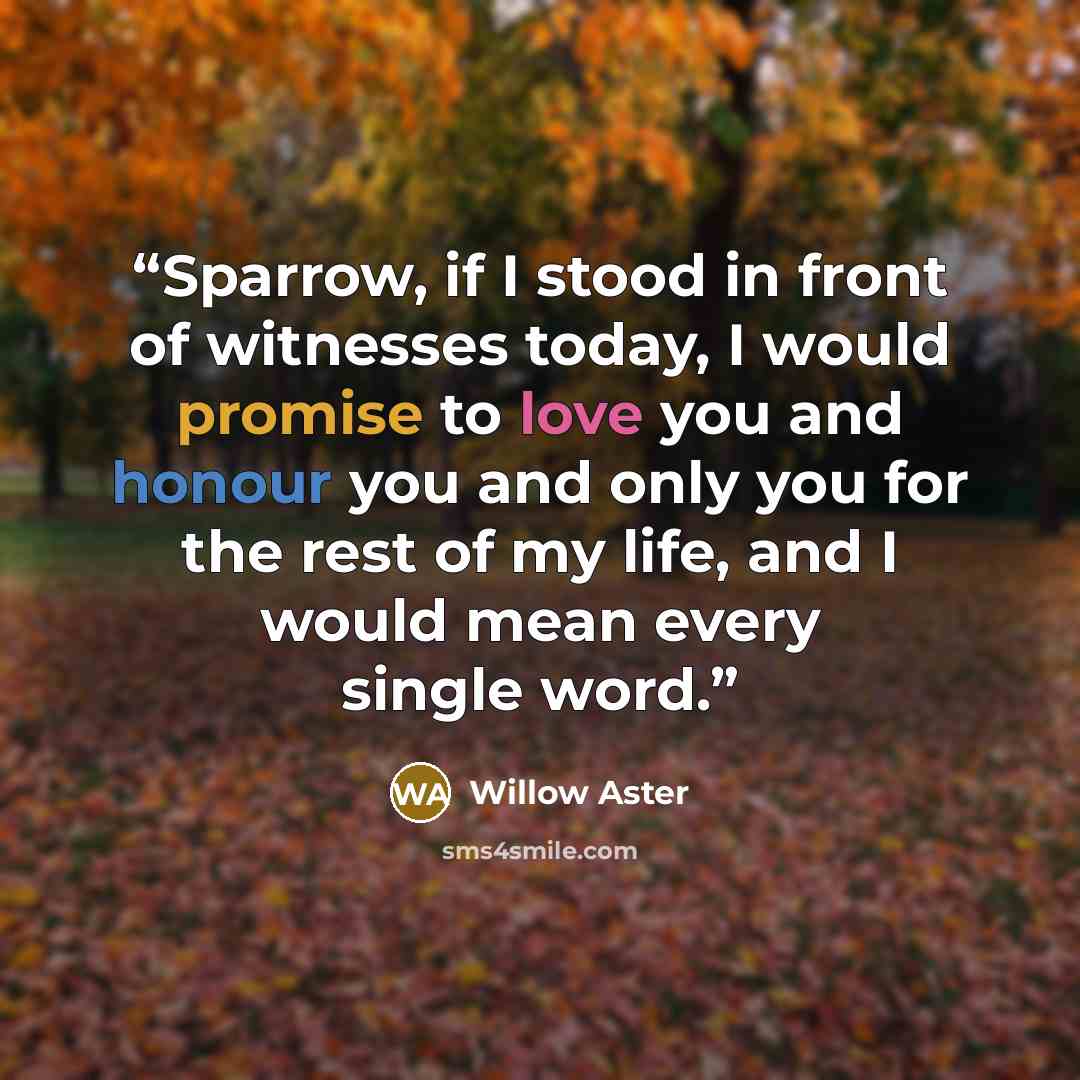 “Sparrow, if I stood in front of witnesses today, I would promise to love you and honour you and only you for the rest of my life, and I would mean every single word.” quote by Willow Aster
