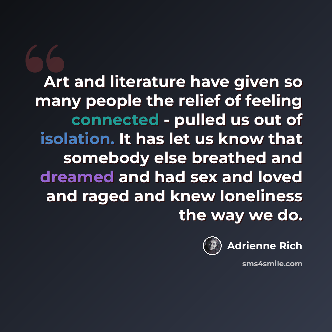 “Art and literature have given so many people the relief of feeling connected - pulled us out of isolation. It has let us know that somebody else breathed and dreamed and had sex and loved and raged and knew loneliness the way we do.” quote by Adrienne Rich