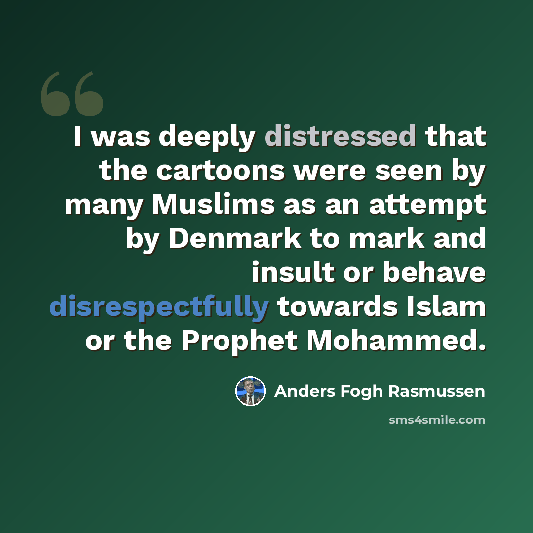 “I was deeply distressed that the cartoons were seen by many Muslims as an attempt by Denmark to mark and insult or behave disrespectfully towards Islam or the Prophet Mohammed.” quote by Anders Fogh Rasmussen