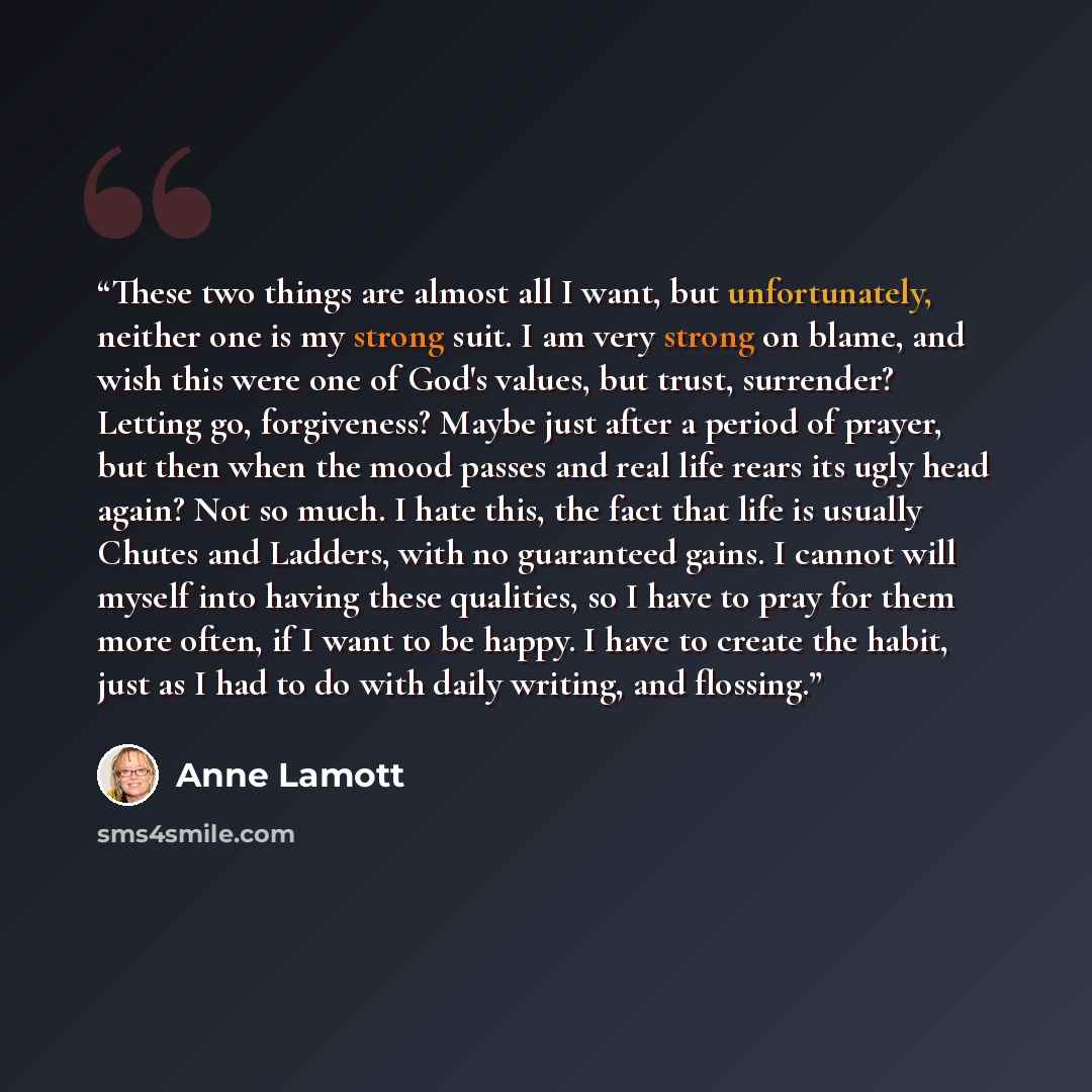 “These two things are almost all I want, but unfortunately, neither one is my strong suit. I am very strong on blame, and wish this were one of God's values, but trust, surrender? Letting go, forgiveness? Maybe just after a period of prayer, but then when the mood passes and real life rears its…” quote by Anne Lamott