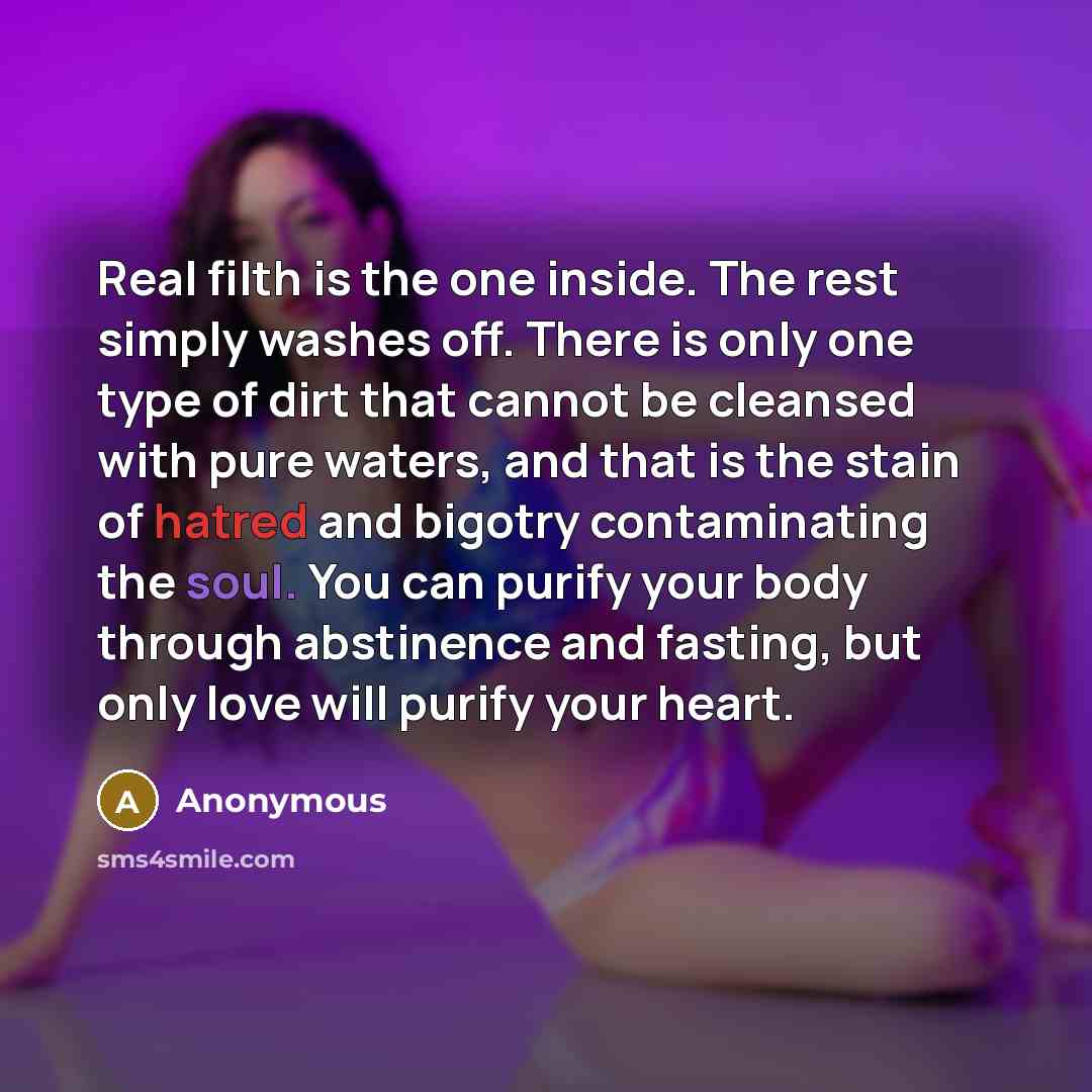 “Real filth is the one inside. The rest simply washes off. There is only one type of dirt that cannot be cleansed with pure waters, and that is the stain of hatred and bigotry contaminating the soul. You can purify your body through abstinence and fasting, but only love will purify your heart.” quote by Anonymous