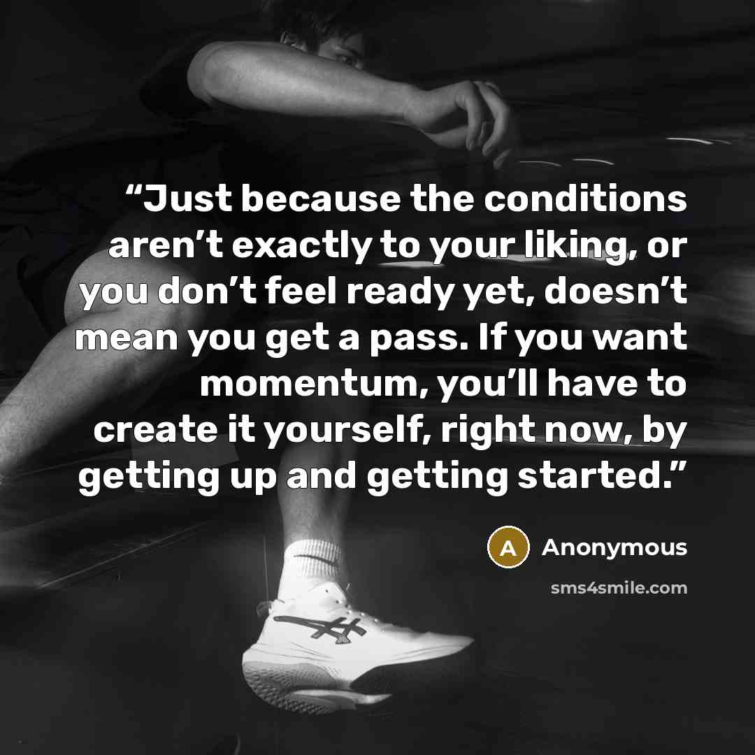 “Just because the conditions aren’t exactly to your liking, or you don’t feel ready yet, doesn’t mean you get a pass. If you want momentum, you’ll have to create it yourself, right now, by getting up and getting started.” quote by Anonymous