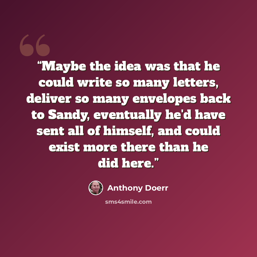 “Maybe the idea was that he could write so many letters, deliver so many envelopes back to Sandy, eventually he'd have sent all of himself, and could exist more there than he did here.” quote by Anthony Doerr