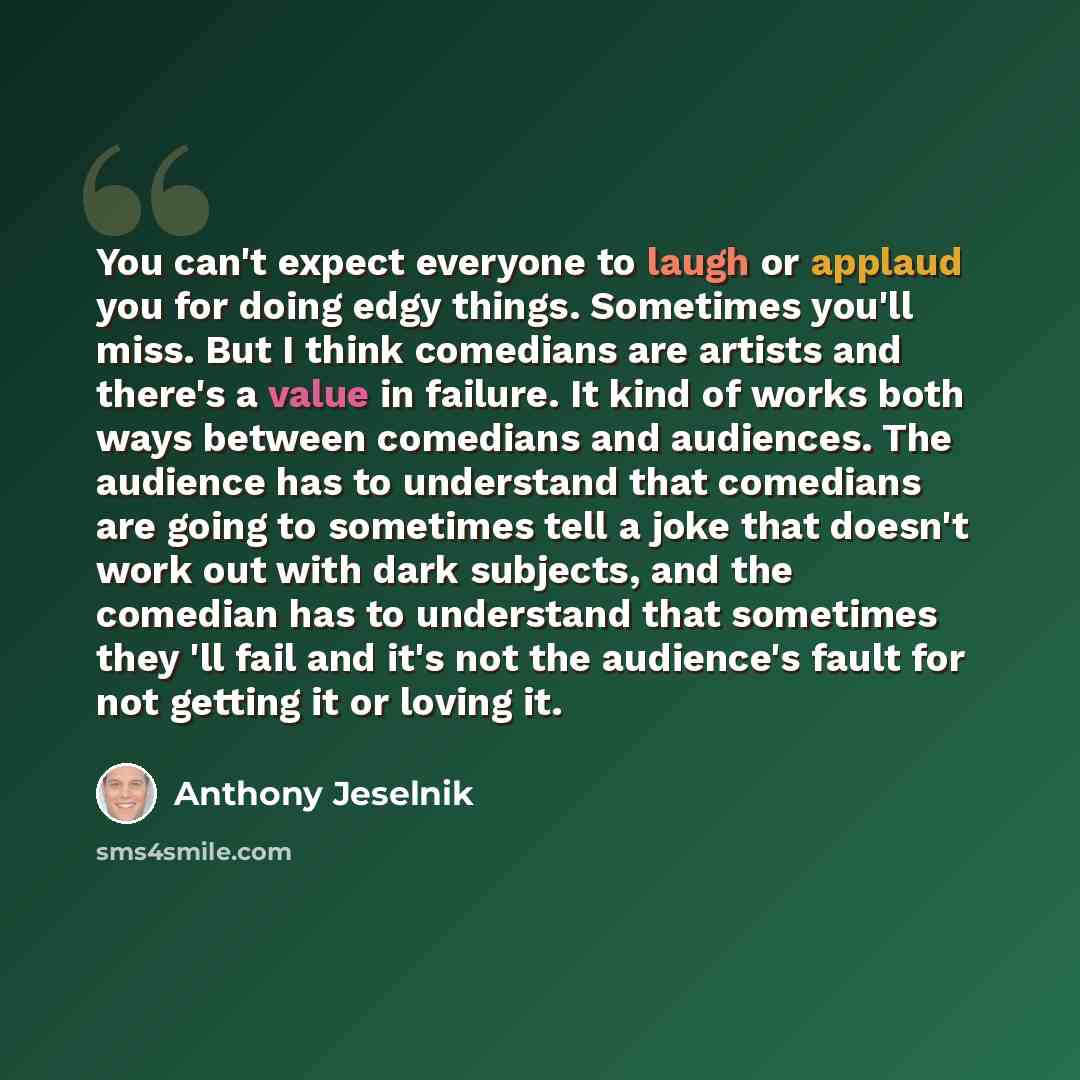 “You can't expect everyone to laugh or applaud you for doing edgy things. Sometimes you'll miss. But I think comedians are artists and there's a value in failure. It kind of works both ways between comedians and audiences. The audience has to understand that comedians are going to sometimes tell a…” quote by Anthony Jeselnik