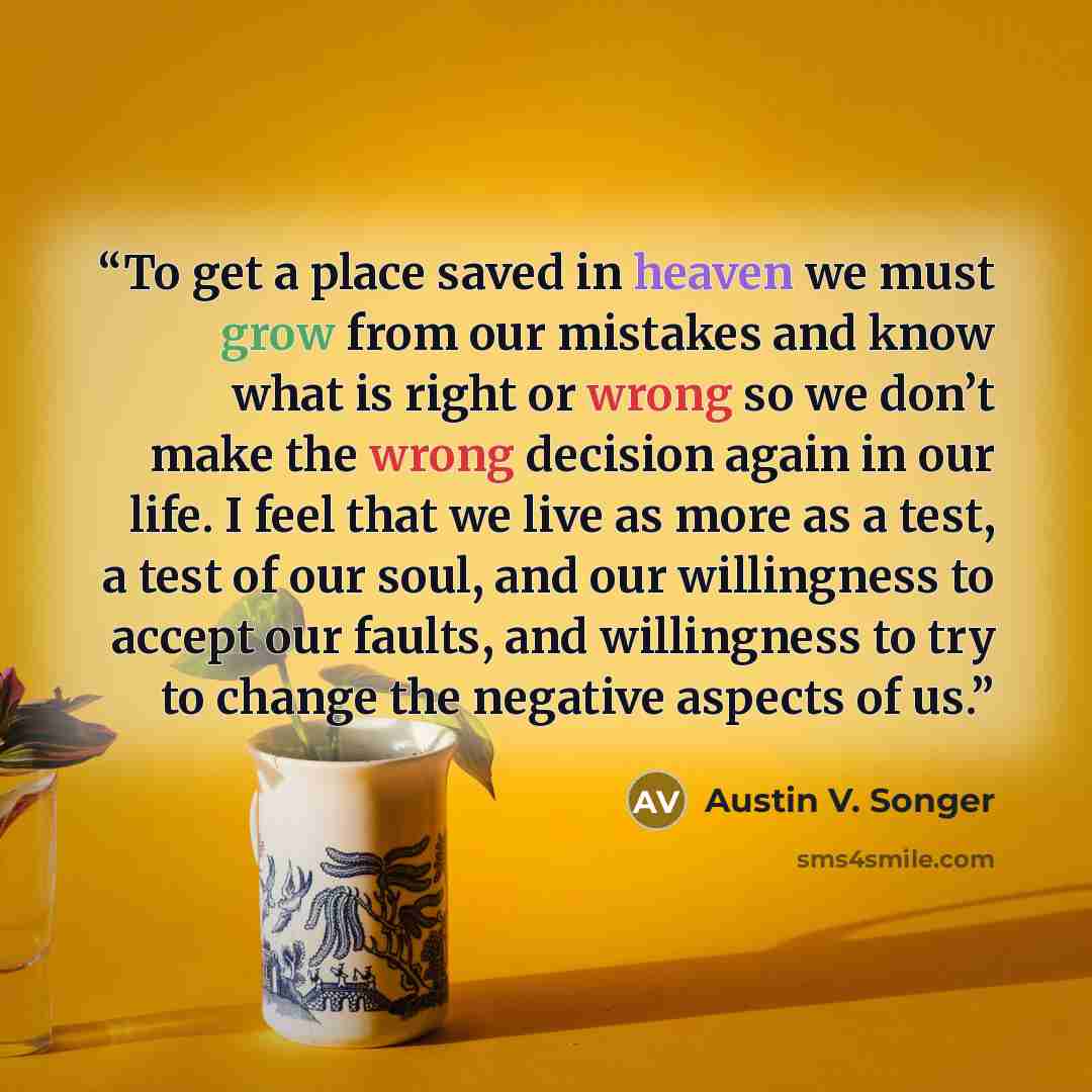 “To get a place saved in heaven we must grow from our mistakes and know what is right or wrong so we don’t make the wrong decision again in our life. I feel that we live as more as a test, a test of our soul, and our willingness to accept our faults, and willingness to try to change the negative…” quote by Austin V. Songer