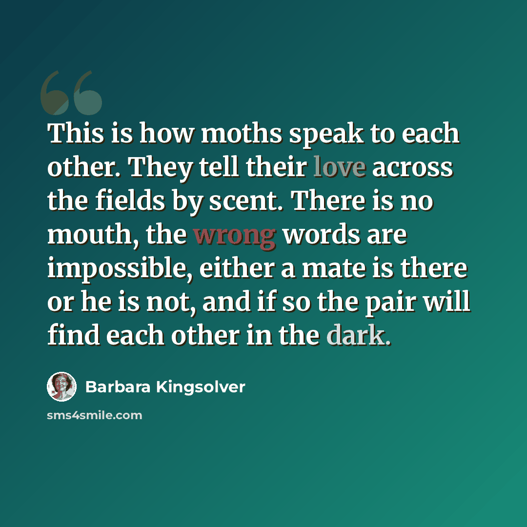 “This is how moths speak to each other. They tell their love across the fields by scent. There is no mouth, the wrong words are impossible, either a mate is there or he is not, and if so the pair will find each other in the dark.” quote by Barbara Kingsolver