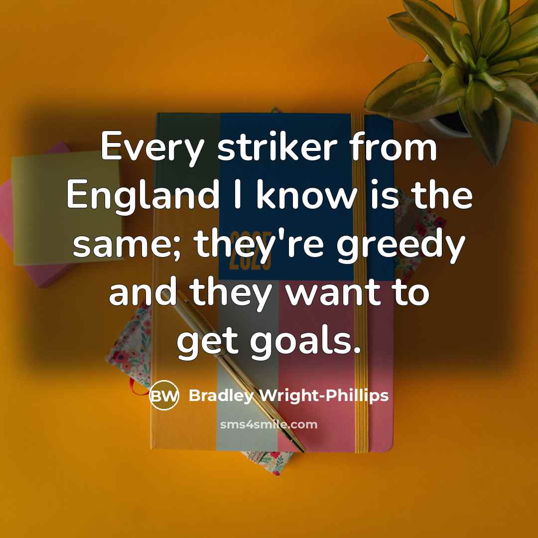 “Every striker from England I know is the same; they're greedy and they want to get goals.” quote by Bradley Wright-Phillips