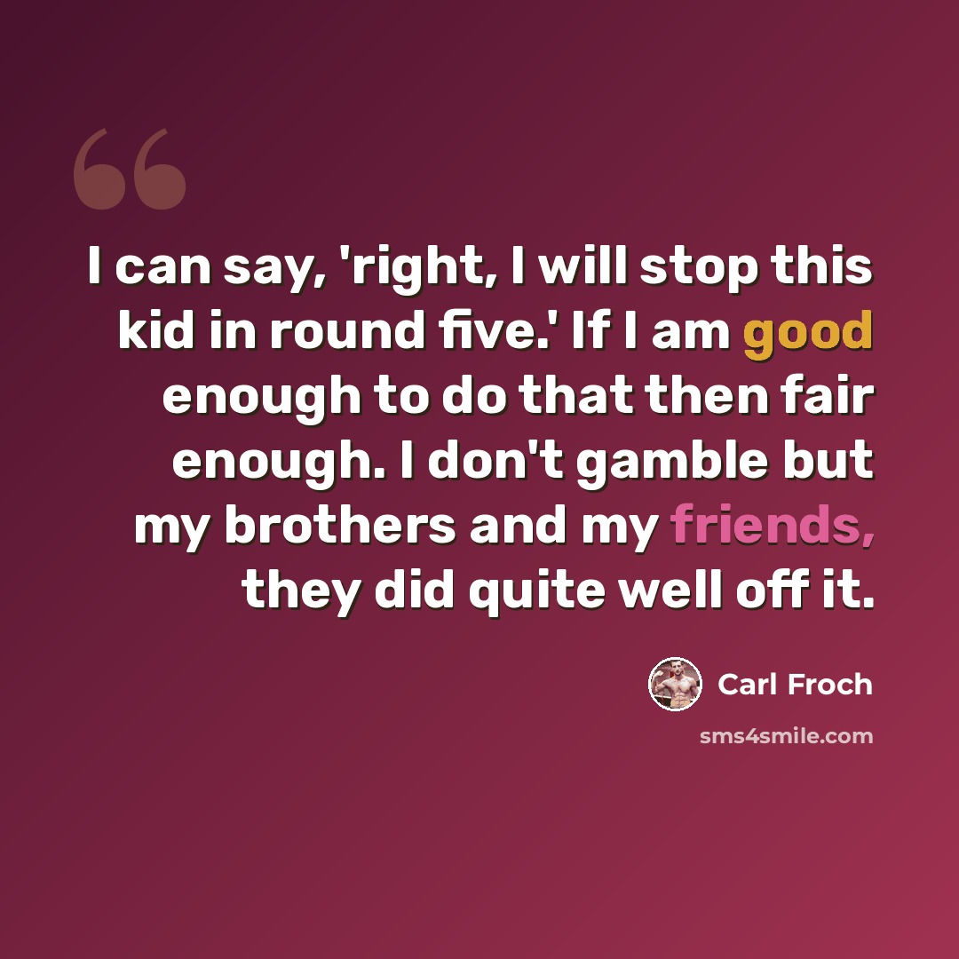 “I can say, 'right, I will stop this kid in round five.' If I am good enough to do that then fair enough. I don't gamble but my brothers and my friends, they did quite well off it.” quote by Carl Froch