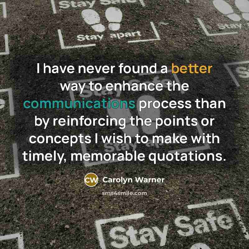 “I have never found a better way to enhance the communications process than by reinforcing the points or concepts I wish to make with timely, memorable quotations.” quote by Carolyn Warner