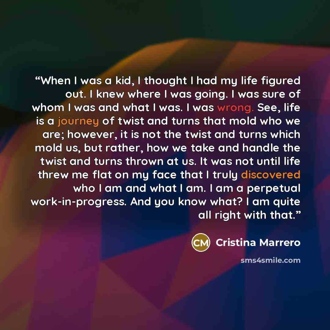 “When I was a kid, I thought I had my life figured out. I knew where I was going. I was sure of whom I was and what I was. I was wrong. See, life is a journey of twist and turns that mold who we are; however, it is not the twist and turns which mold us, but rather, how we take and handle the twist…” quote by Cristina Marrero