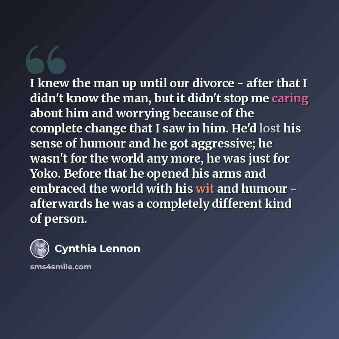 “I knew the man up until our divorce - after that I didn't know the man, but it didn't stop me caring about him and worrying because of the complete change that I saw in him. He'd lost his sense of humour and he got aggressive; he wasn't for the world any more, he was just for Yoko. Before that he…” quote by Cynthia Lennon
