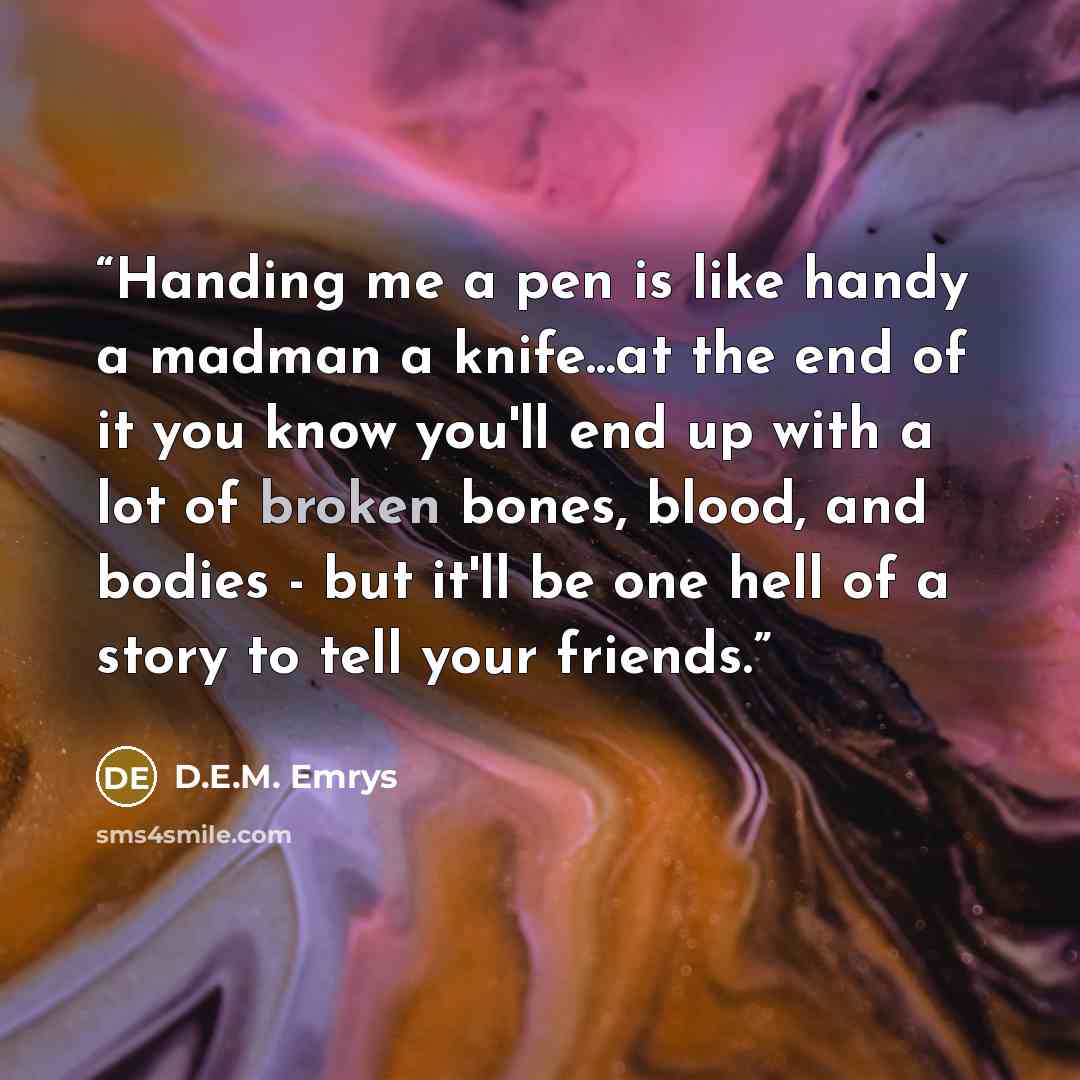 “Handing me a pen is like handy a madman a knife...at the end of it you know you'll end up with a lot of broken bones, blood, and bodies - but it'll be one hell of a story to tell your friends.” quote by D.E.M. Emrys