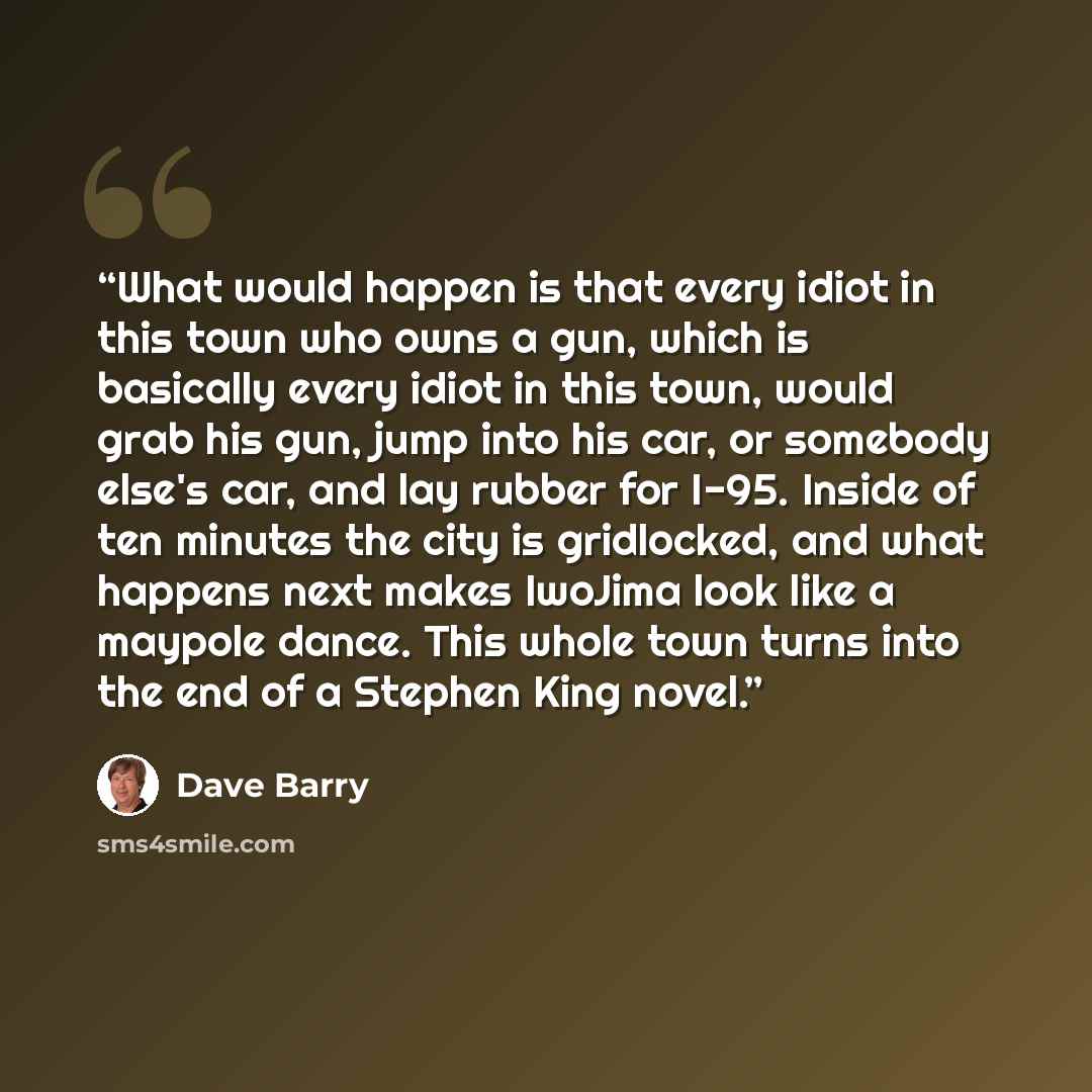 “What would happen is that every idiot in this town who owns a gun, which is basically every idiot in this town, would grab his gun, jump into his car, or somebody else's car, and lay rubber for I-95. Inside of ten minutes the city is gridlocked, and what happens next makes IwoJima look like a…” quote by Dave Barry